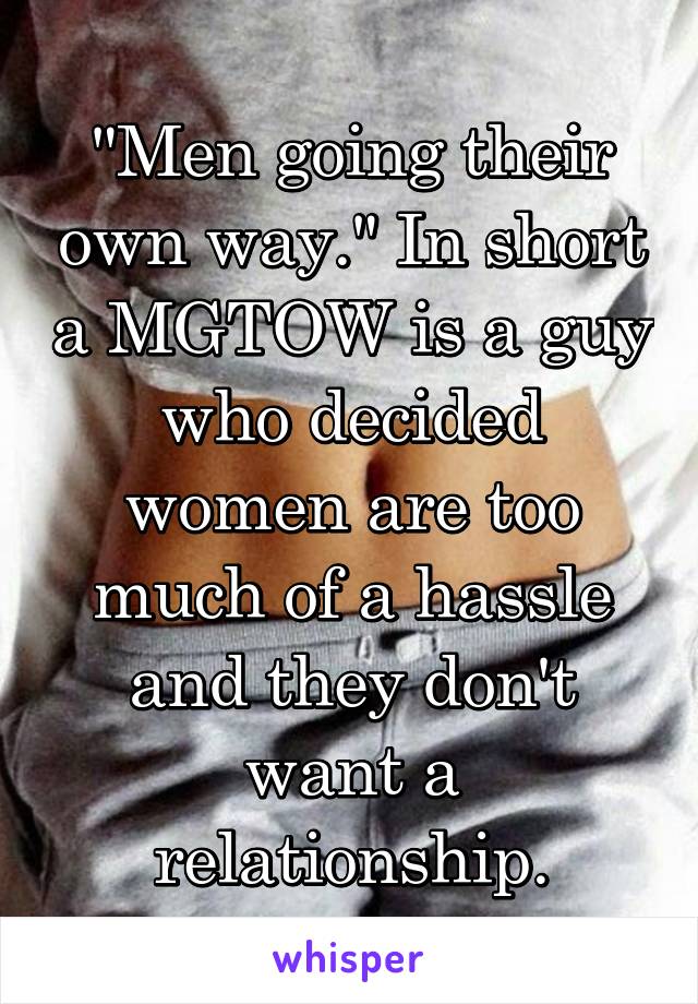 "Men going their own way." In short a MGTOW is a guy who decided women are too much of a hassle and they don't want a relationship.