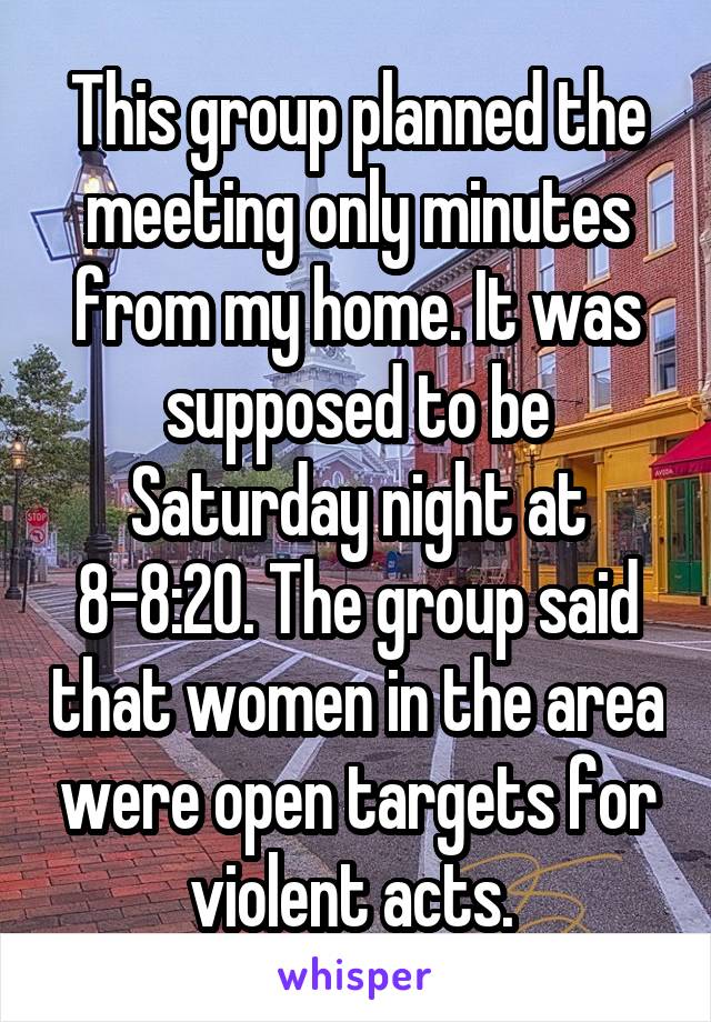 This group planned the meeting only minutes from my home. It was supposed to be Saturday night at 8-8:20. The group said that women in the area were open targets for violent acts. 