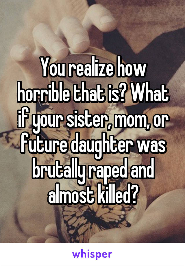 You realize how horrible that is? What if your sister, mom, or future daughter was brutally raped and almost killed?