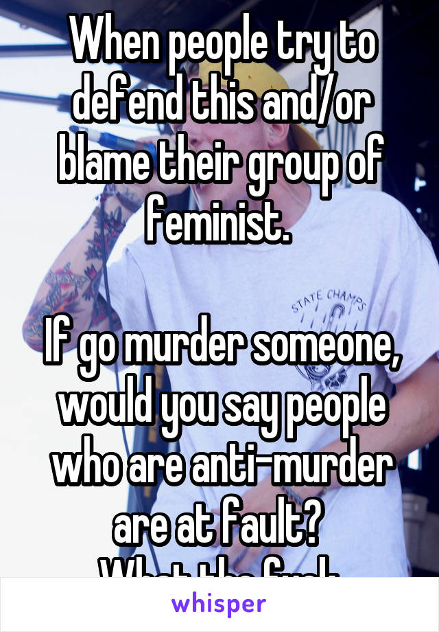 When people try to defend this and/or blame their group of feminist. 

If go murder someone, would you say people who are anti-murder are at fault? 
What the fuck.