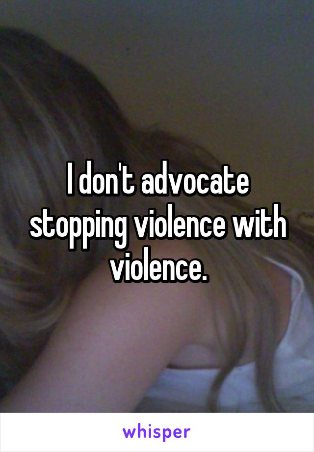 I don't advocate stopping violence with violence.