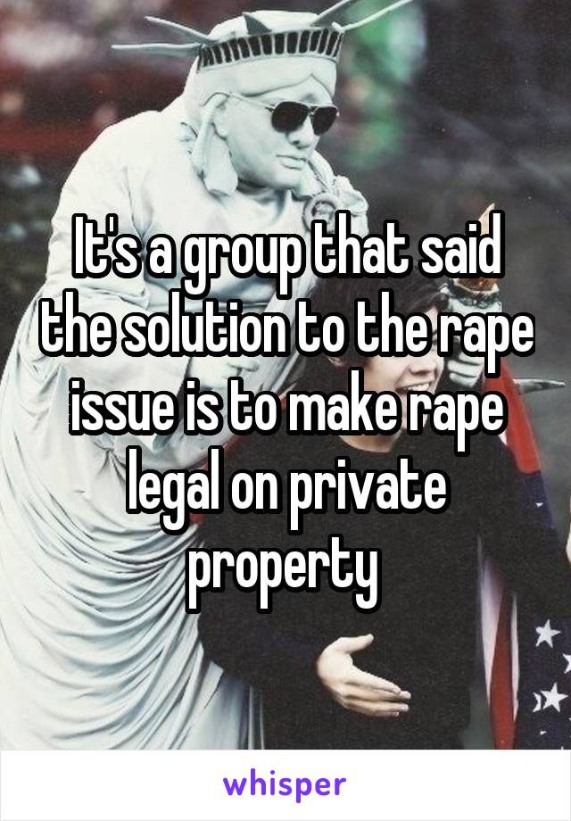 It's a group that said the solution to the rape issue is to make rape legal on private property 