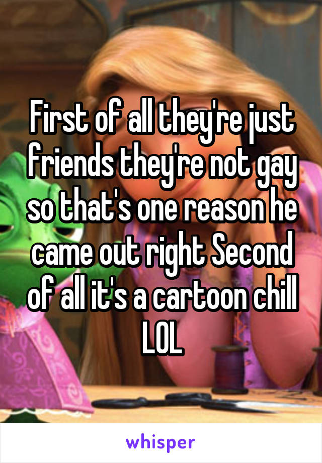 First of all they're just friends they're not gay so that's one reason he came out right Second of all it's a cartoon chill LOL