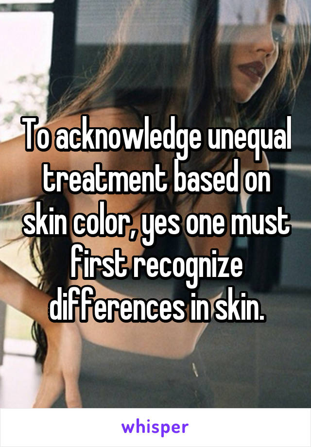 To acknowledge unequal treatment based on skin color, yes one must first recognize differences in skin.