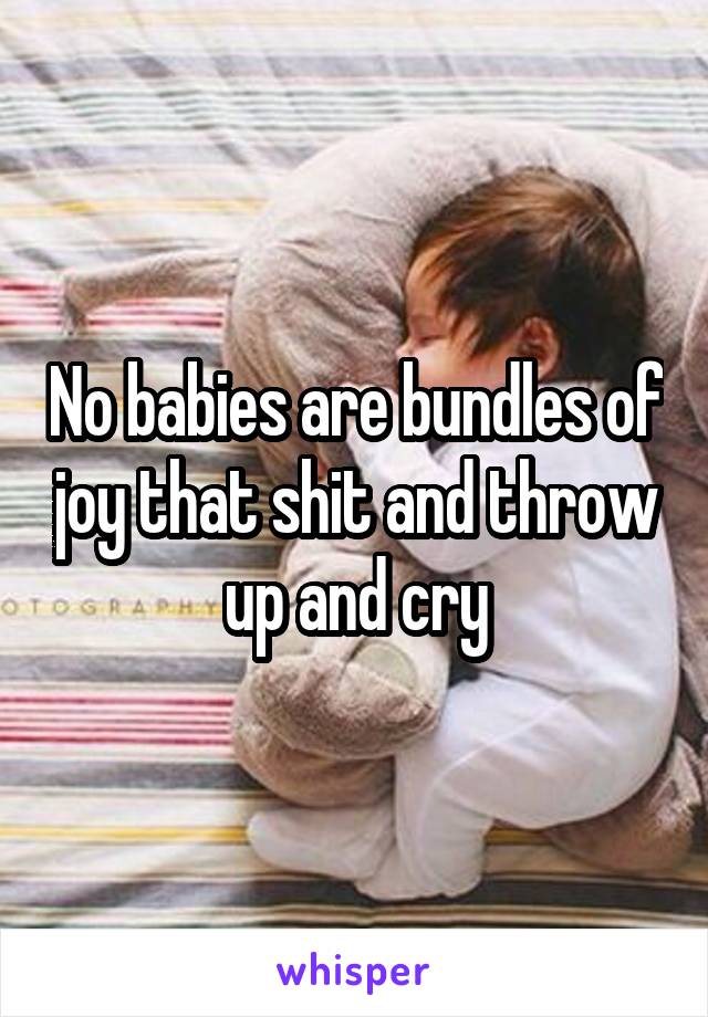 No babies are bundles of joy that shit and throw up and cry