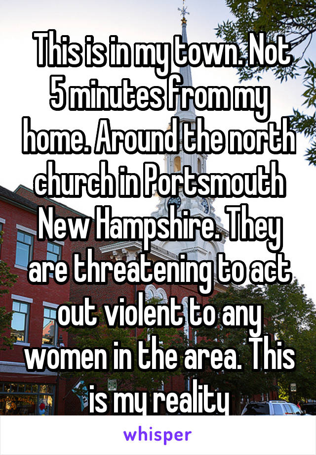  This is in my town. Not 5 minutes from my home. Around the north church in Portsmouth New Hampshire. They are threatening to act out violent to any women in the area. This is my reality