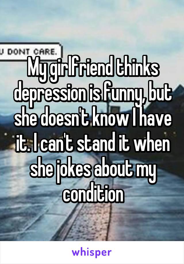 My girlfriend thinks depression is funny, but she doesn't know I have it. I can't stand it when she jokes about my condition