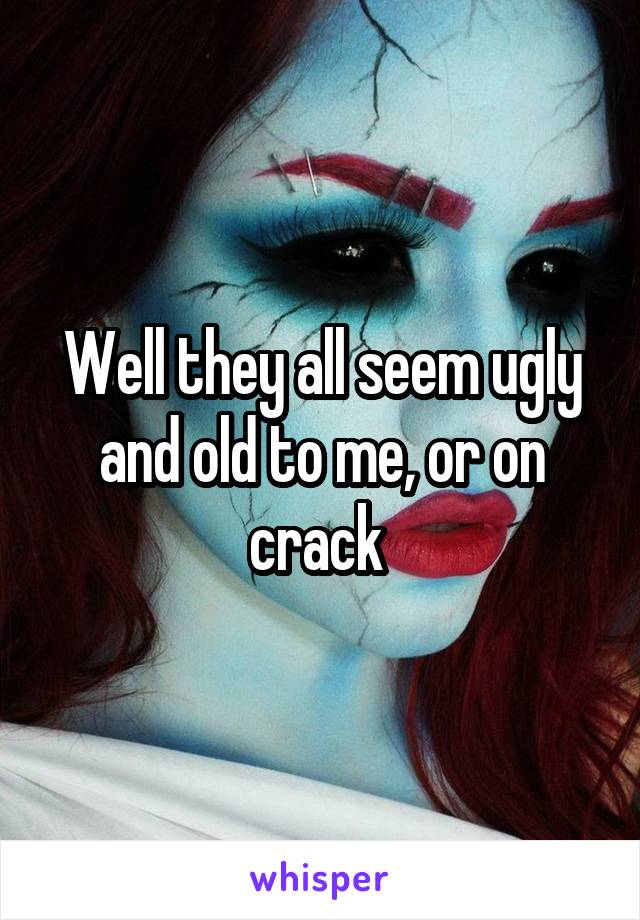 Well they all seem ugly and old to me, or on crack 