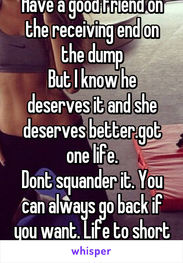 Have a good friend on the receiving end on the dump
But I know he deserves it and she deserves better.got one life.
Dont squander it. You can always go back if you want. Life to short to be unhappy