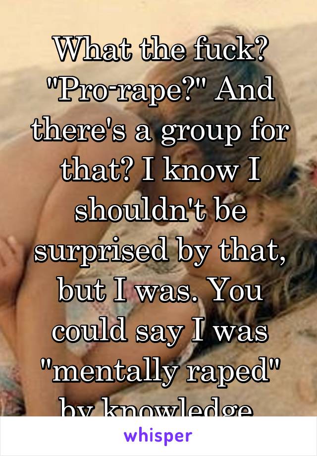 What the fuck? "Pro-rape?" And there's a group for that? I know I shouldn't be surprised by that, but I was. You could say I was "mentally raped" by knowledge.