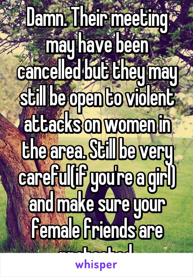 Damn. Their meeting may have been cancelled but they may still be open to violent attacks on women in the area. Still be very careful(if you're a girl) and make sure your female friends are protected.