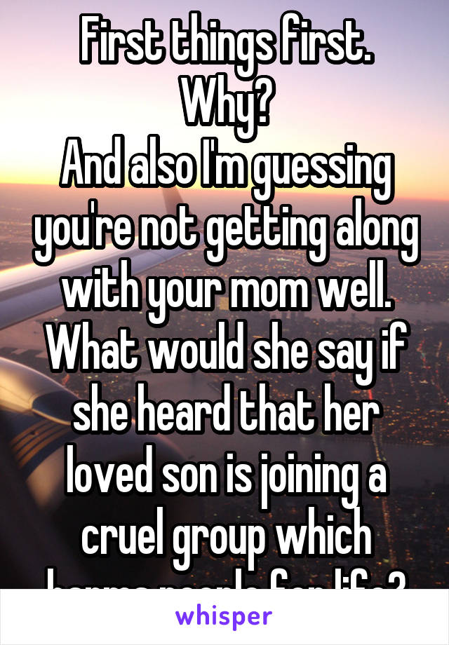 First things first.
Why?
And also I'm guessing you're not getting along with your mom well. What would she say if she heard that her loved son is joining a cruel group which harms people for life?