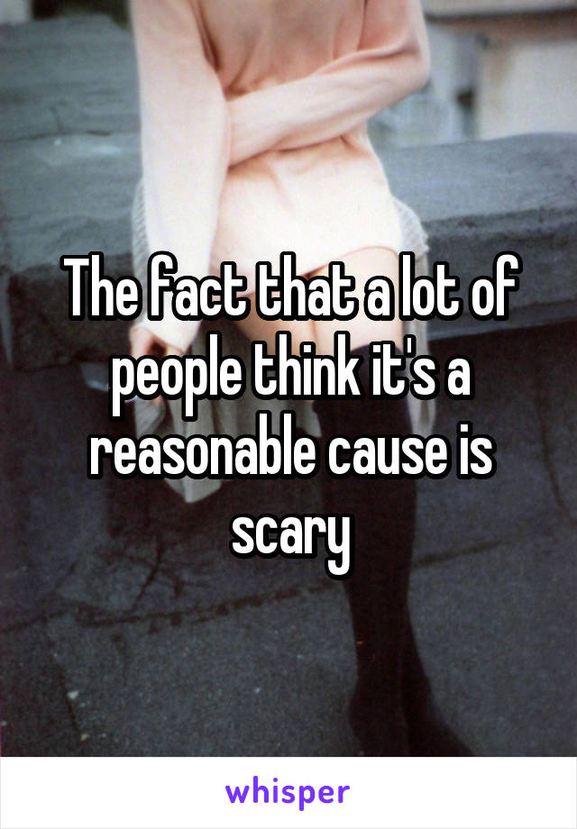 The fact that a lot of people think it's a reasonable cause is scary