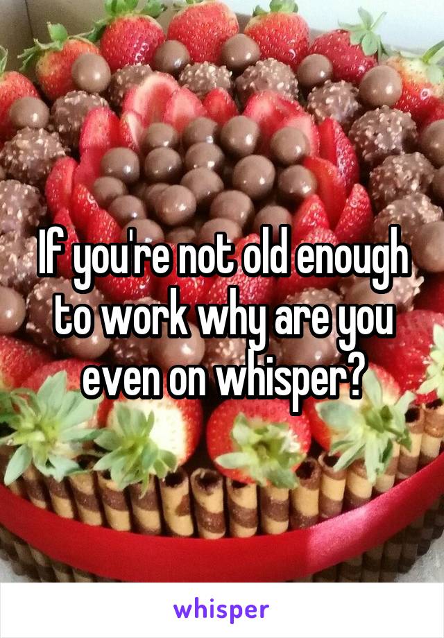 If you're not old enough to work why are you even on whisper?