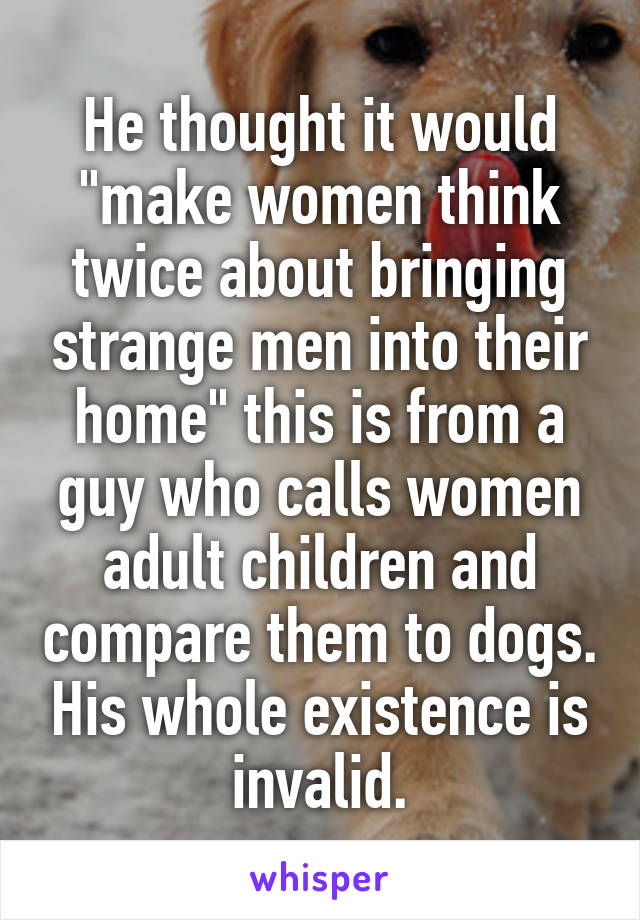 He thought it would "make women think twice about bringing strange men into their home" this is from a guy who calls women adult children and compare them to dogs. His whole existence is invalid.