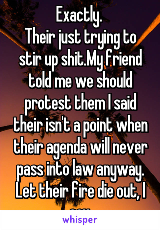 Exactly. 
Their just trying to stir up shit.My friend told me we should protest them I said their isn't a point when their agenda will never pass into law anyway.
Let their fire die out, I say.