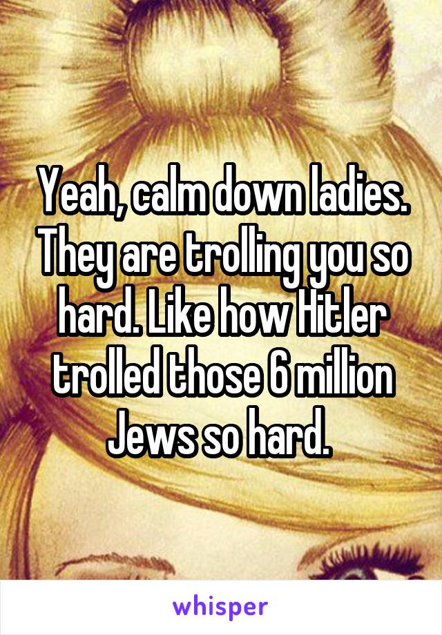 Yeah, calm down ladies. They are trolling you so hard. Like how Hitler trolled those 6 million Jews so hard. 