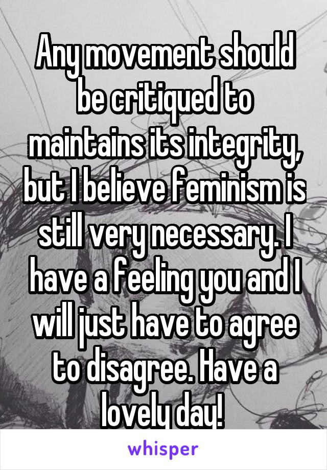 Any movement should be critiqued to maintains its integrity, but I believe feminism is still very necessary. I have a feeling you and I will just have to agree to disagree. Have a lovely day! 