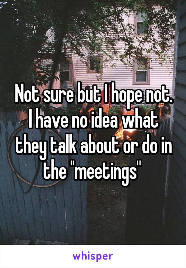 Not sure but I hope not. I have no idea what they talk about or do in the "meetings" 