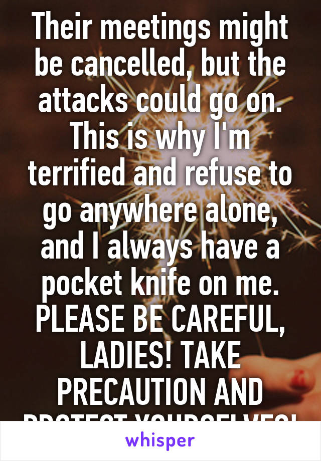 Their meetings might be cancelled, but the attacks could go on. This is why I'm terrified and refuse to go anywhere alone, and I always have a pocket knife on me. PLEASE BE CAREFUL, LADIES! TAKE PRECAUTION AND PROTECT YOURSELVES!