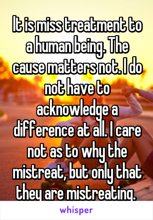 It is miss treatment to a human being. The cause matters not. I do not have to acknowledge a difference at all. I care not as to why the mistreat, but only that they are mistreating. 