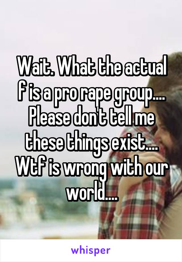 Wait. What the actual f is a pro rape group.... Please don't tell me these things exist.... Wtf is wrong with our world....