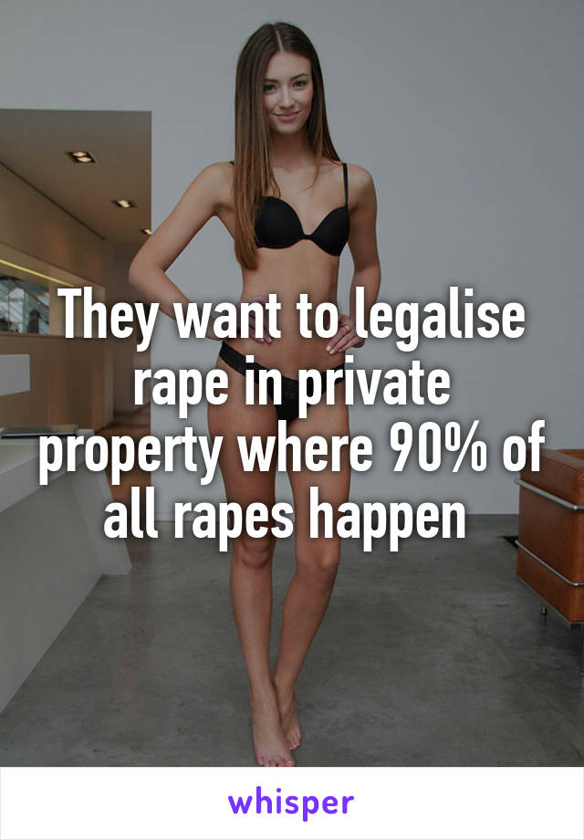 They want to legalise rape in private property where 90% of all rapes happen 