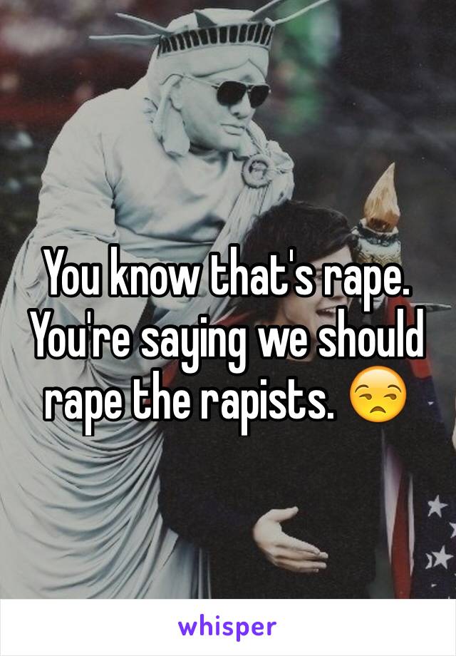 You know that's rape. You're saying we should rape the rapists. 😒