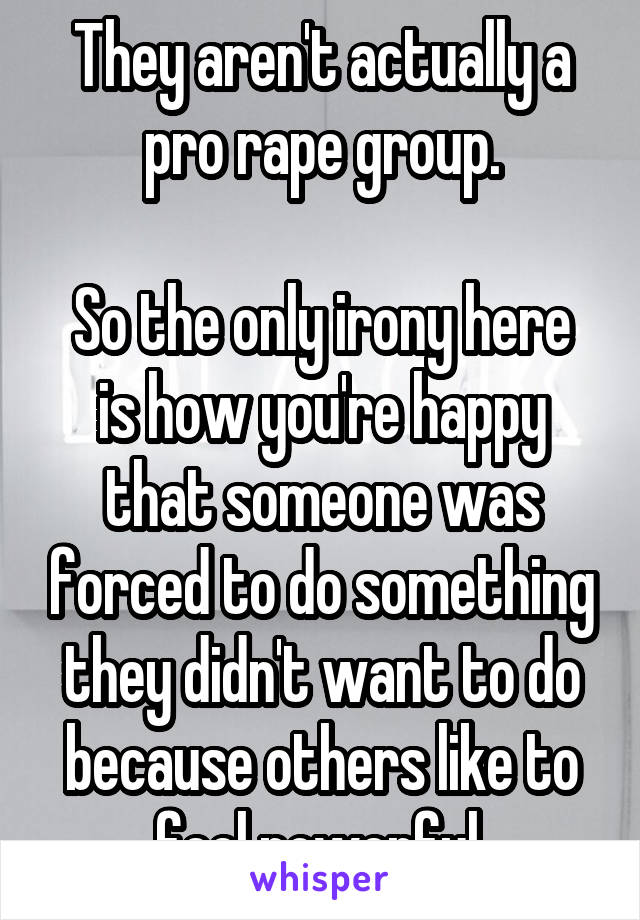 They aren't actually a pro rape group.

So the only irony here is how you're happy that someone was forced to do something they didn't want to do because others like to feel powerful.