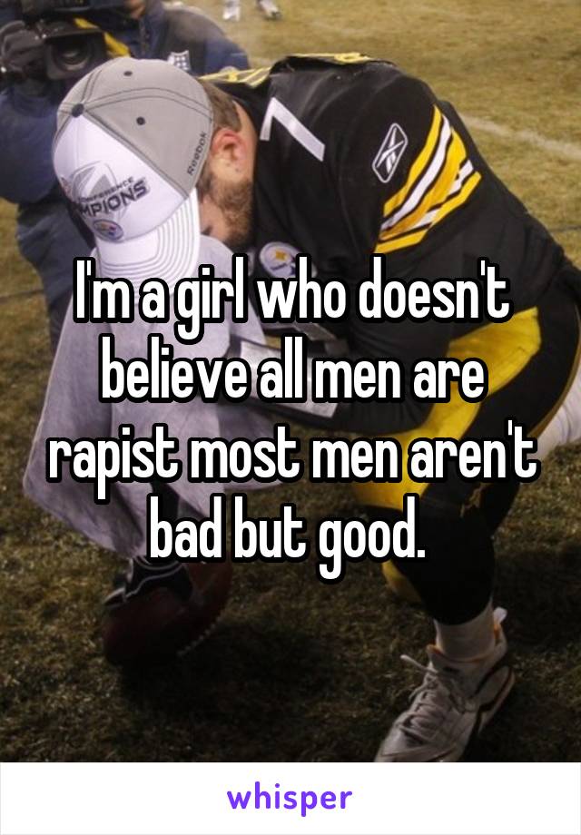 I'm a girl who doesn't believe all men are rapist most men aren't bad but good. 