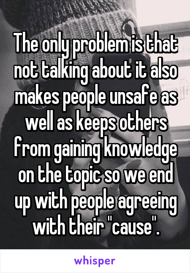 The only problem is that not talking about it also makes people unsafe as well as keeps others from gaining knowledge on the topic so we end up with people agreeing with their "cause".