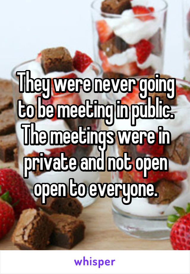 They were never going to be meeting in public. The meetings were in private and not open open to everyone.