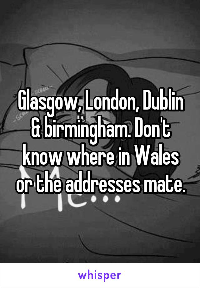 Glasgow, London, Dublin & birmingham. Don't know where in Wales or the addresses mate.