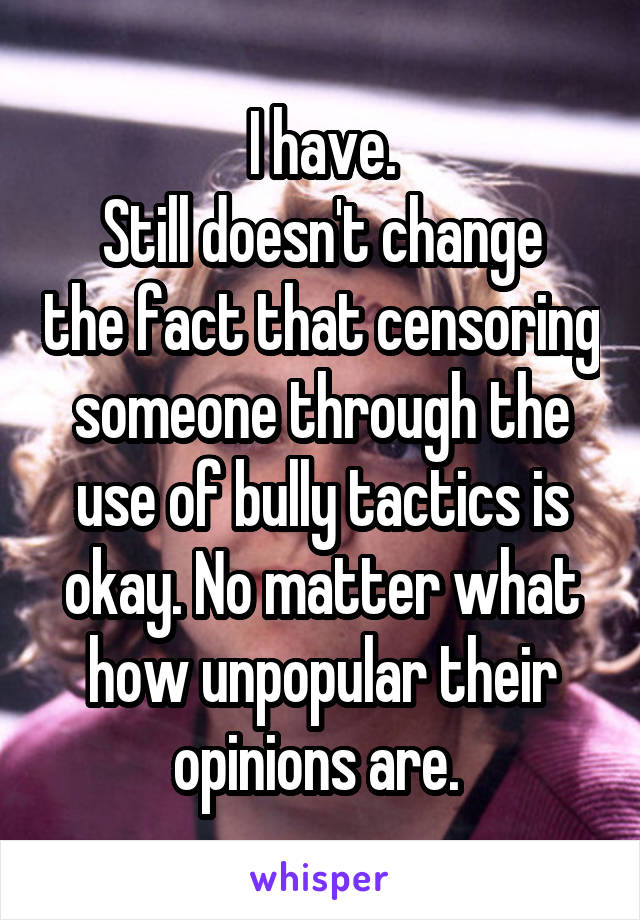 I have.
Still doesn't change the fact that censoring someone through the use of bully tactics is okay. No matter what how unpopular their opinions are. 