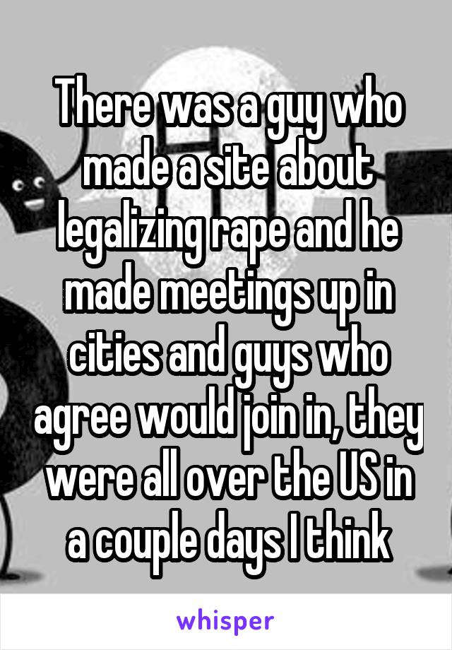 There was a guy who made a site about legalizing rape and he made meetings up in cities and guys who agree would join in, they were all over the US in a couple days I think