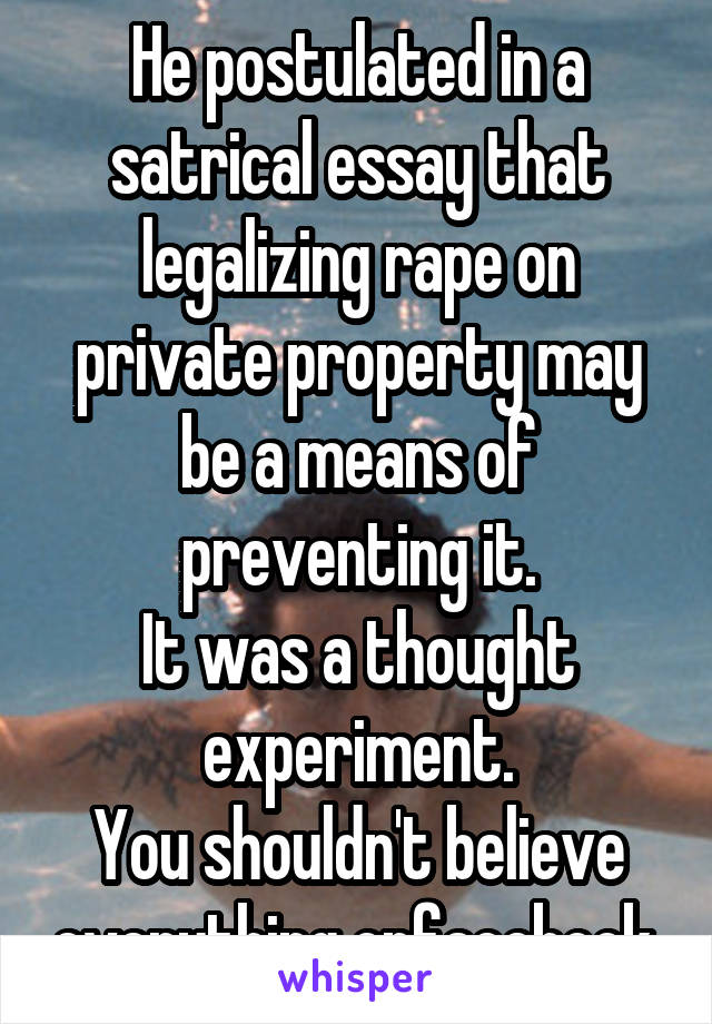 He postulated in a satrical essay that legalizing rape on private property may be a means of preventing it.
It was a thought experiment.
You shouldn't believe everything onfacebook.