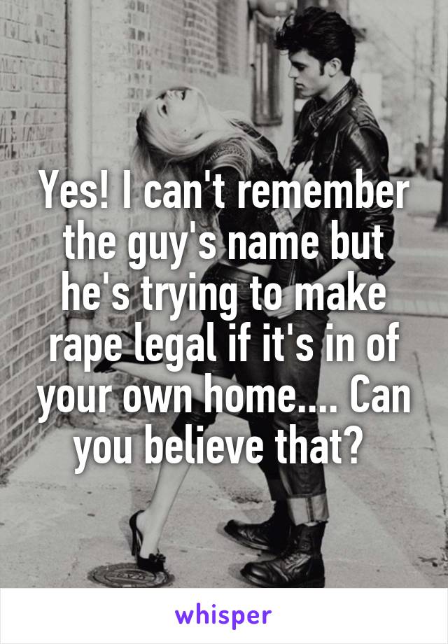 Yes! I can't remember the guy's name but he's trying to make rape legal if it's in of your own home.... Can you believe that? 