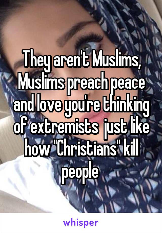 They aren't Muslims, Muslims preach peace and love you're thinking of extremists  just like how "Christians" kill people 