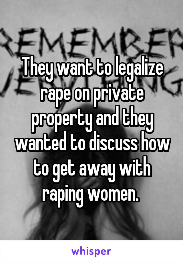 They want to legalize rape on private property and they wanted to discuss how to get away with raping women. 