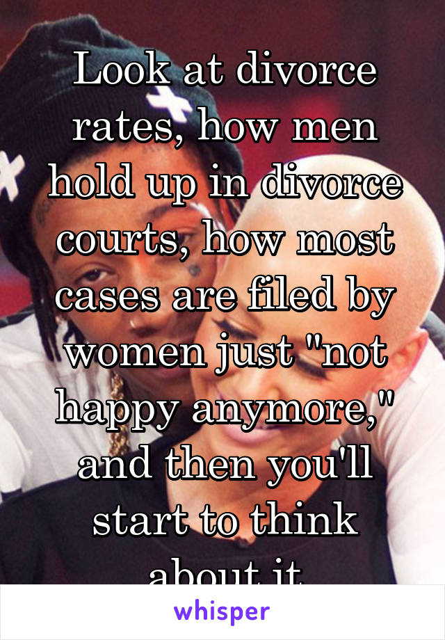 Look at divorce rates, how men hold up in divorce courts, how most cases are filed by women just "not happy anymore," and then you'll start to think about it