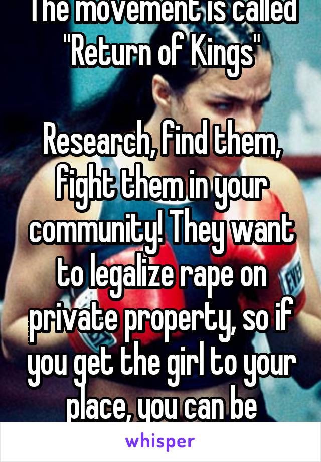 The movement is called "Return of Kings"

Research, find them, fight them in your community! They want to legalize rape on private property, so if you get the girl to your place, you can be violent. 