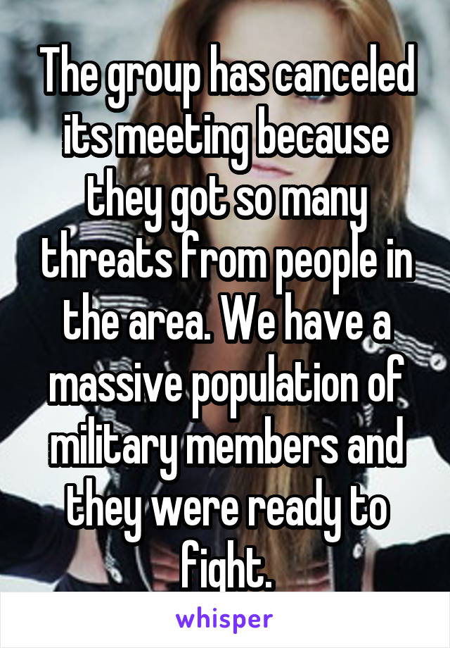 The group has canceled its meeting because they got so many threats from people in the area. We have a massive population of military members and they were ready to fight.