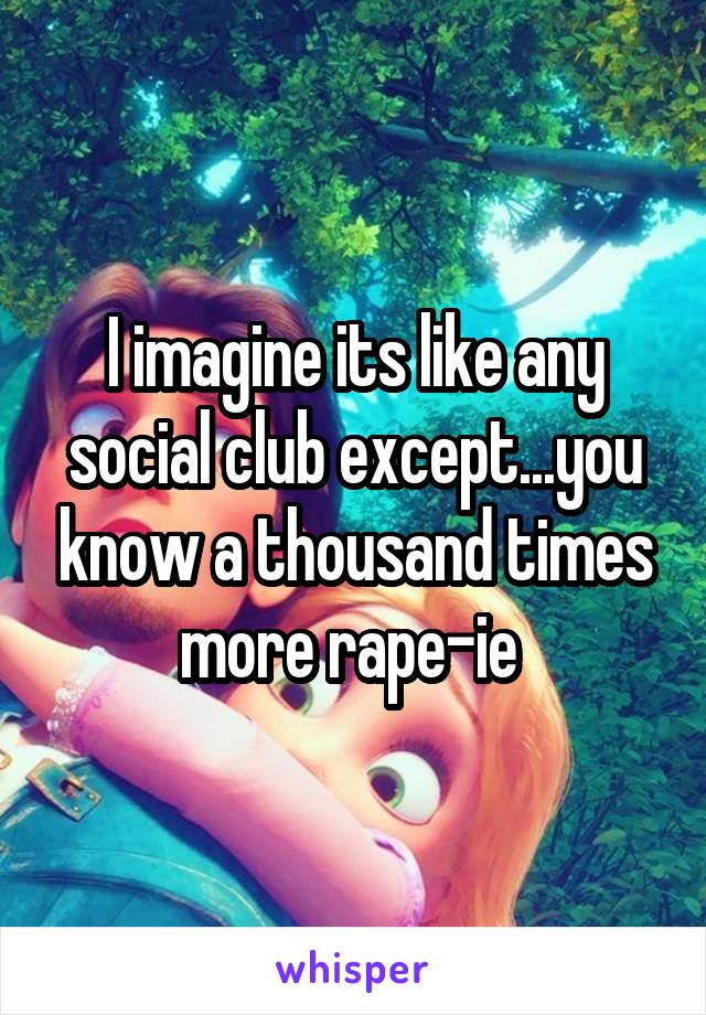 I imagine its like any social club except...you know a thousand times more rape-ie 