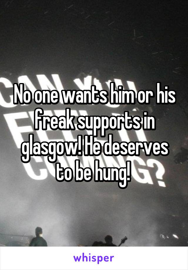 No one wants him or his freak supports in glasgow! He deserves to be hung! 