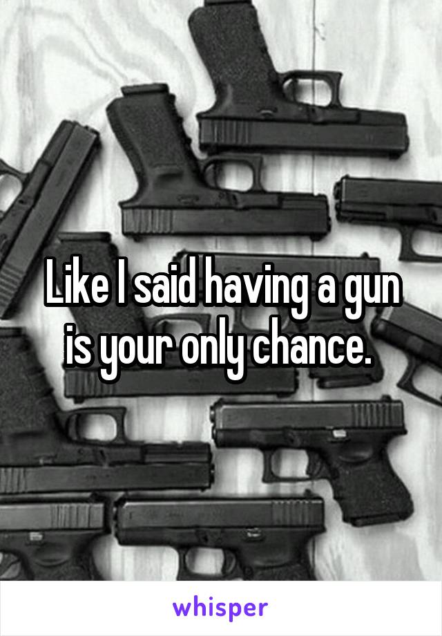 Like I said having a gun is your only chance. 