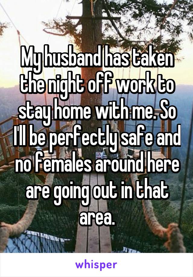 My husband has taken the night off work to stay home with me. So I'll be perfectly safe and no females around here are going out in that area.