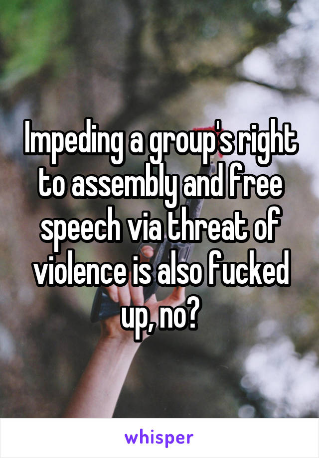 Impeding a group's right to assembly and free speech via threat of violence is also fucked up, no?