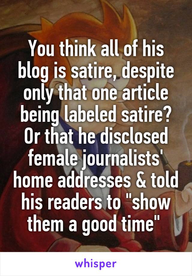 You think all of his blog is satire, despite only that one article being labeled satire? Or that he disclosed female journalists' home addresses & told his readers to "show them a good time" 