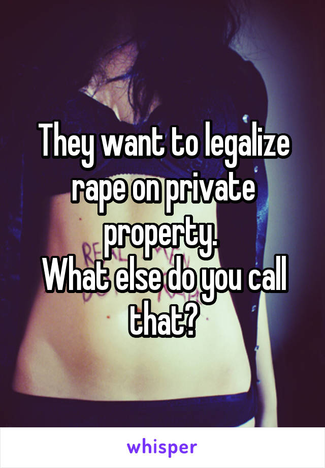 They want to legalize rape on private property. 
What else do you call that?