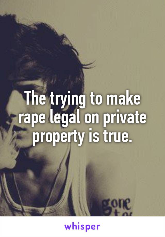 The trying to make rape legal on private property is true.